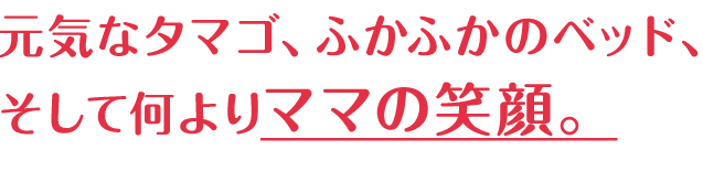 元気なタマゴ、ふかふかのベッド、そして何よりママの笑顔。