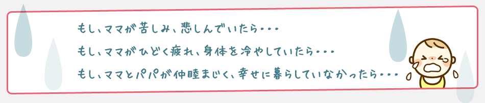 もし、ママが苦しみ、悲しんでいたら・・・
もし、ママがひどく疲れ、身体を冷やしていたら・・・
もし、ママとパパが仲睦まじく、幸せに暮らしていなかったら・・・