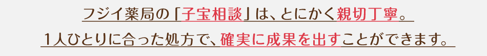 フジイ薬局の「子宝相談」は、とにかく親切丁寧。
1人ひとりに合った処方で、確実に成果を出すことができます。