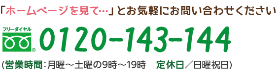 「ホームページを見て…」とお気軽にお問い合わせください フリーダイヤル　0120-143-144 (営業時間：月曜～土曜の9時～19時　定休日／日曜祝日)