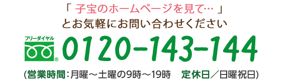 「子宝のホームページを見て…」とお気軽にお問い合わせください フリーダイヤル　0120-143-144 (営業時間：月曜～土曜の9時～19時　定休日／日曜祝日)