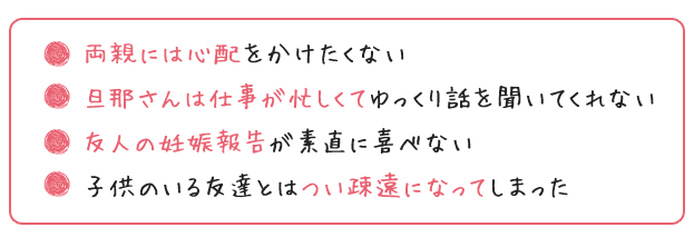 両親には心配をかけたくない
旦那さんは仕事が忙しくてゆっくり話を聞いてくれない
友人の妊娠報告が素直に喜べない
子供のいる友達とはつい疎遠になってしまった