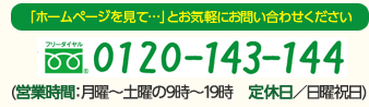 「ホームページを見て…」とお気軽にお問い合わせください フリーダイヤル 0120-143-144 (営業時間：月曜～土曜の9時～19時　定休日／日曜祝日)