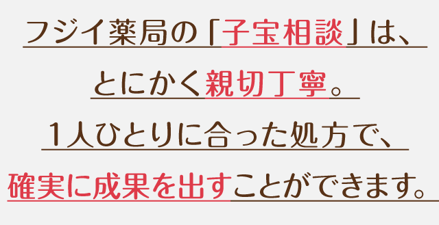 フジイ薬局の「子宝相談」は、とにかく親切丁寧。１人ひとりに合った処方で、確実に成果を出すことができます。