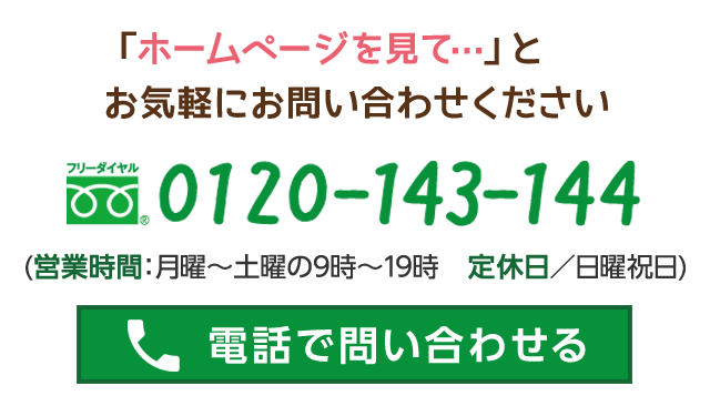 「ホームページを見て…」とお気軽にお問い合わせください フリーダイヤル　0120-143-144 (営業時間：月曜～土曜の9時～19時　定休日／日曜祝日)