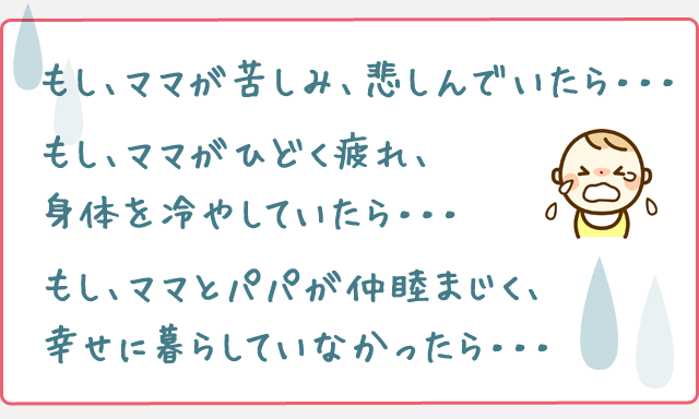 もし、ママが苦しみ、悲しんでいたら・・・
もし、ママがひどく疲れ、身体を冷やしていたら・・・
もし、ママとパパが仲睦まじく、幸せに暮らしていなかったら・・・